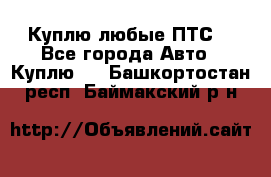 Куплю любые ПТС. - Все города Авто » Куплю   . Башкортостан респ.,Баймакский р-н